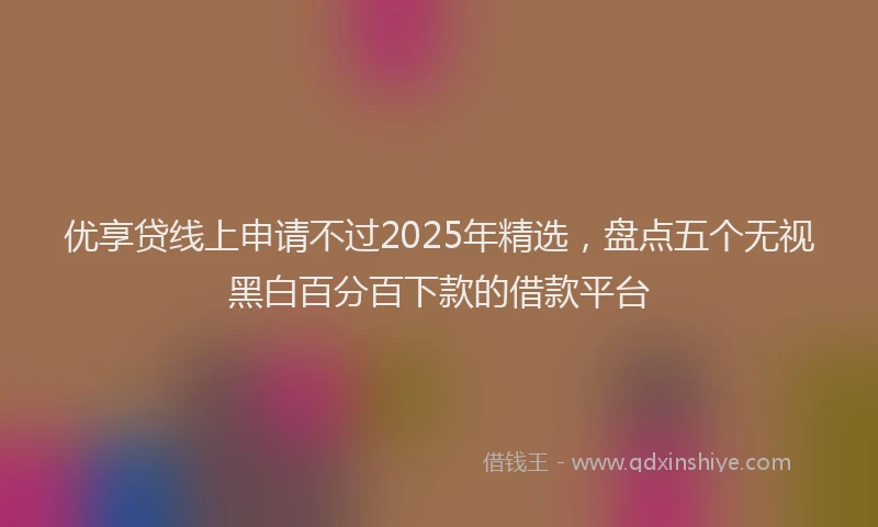优享贷线上申请不过2025年精选，盘点五个无视黑白百分百下款的借款平台