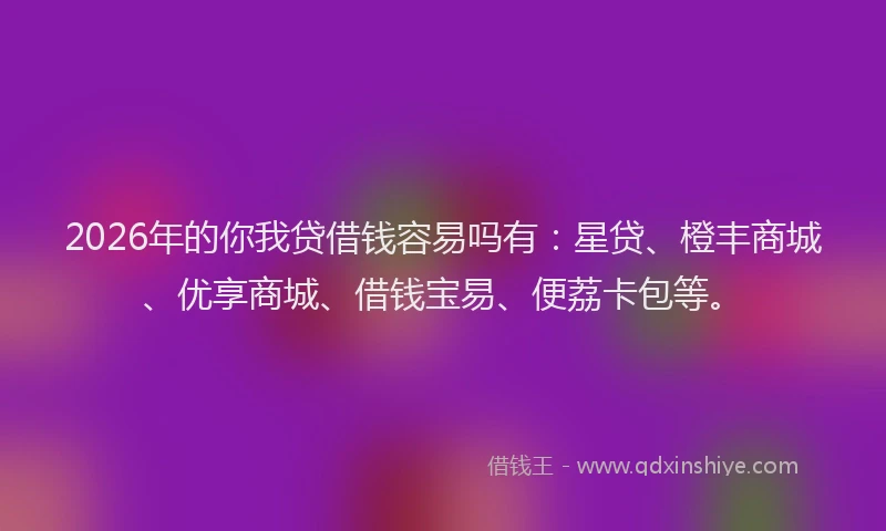 2026年的你我贷借钱容易吗有：星贷、橙丰商城、优享商城、借钱宝易、便荔卡包等。