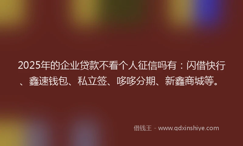 2025年的企业贷款不看个人征信吗有：闪借快行、鑫速钱包、私立签、哆哆分期、新鑫商城等。