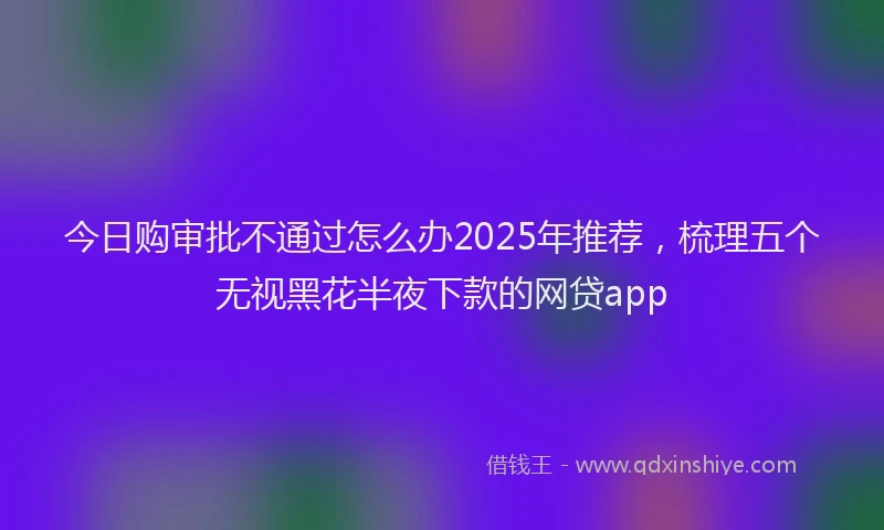 今日购审批不通过怎么办2025年推荐,梳理五个无视黑花半夜下款的网贷app