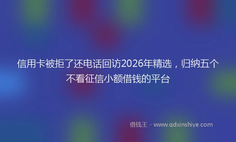 信用卡被拒了还电话回访2026年精选，归纳五个不看征信小额借钱的平台