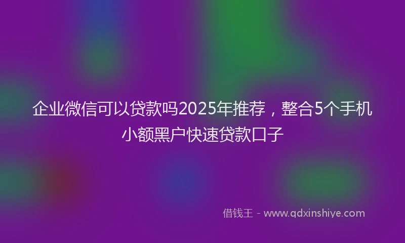 企业微信可以贷款吗2025年推荐，整合5个手机小额黑户快速贷款口子