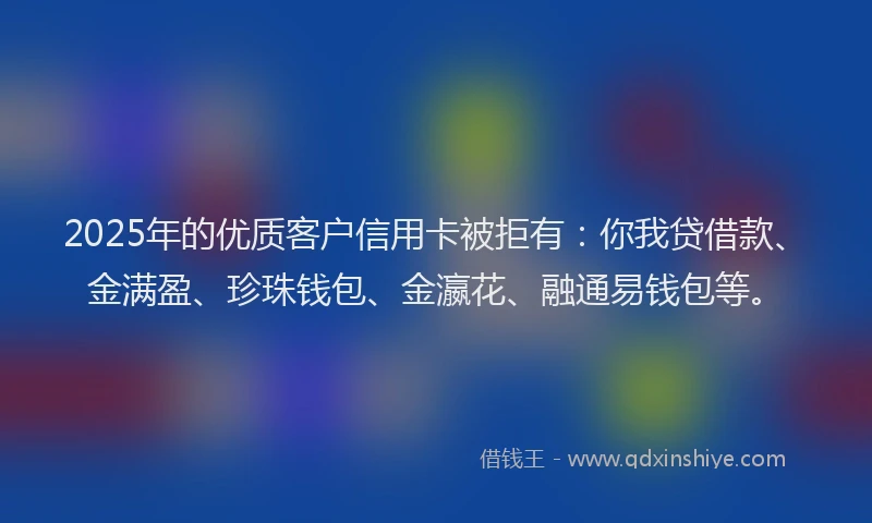 2025年的优质客户信用卡被拒有:你我贷借款、金满盈、珍珠钱包、金瀛花、融通易钱包等。