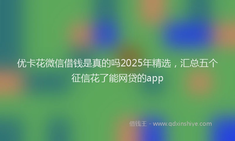 优卡花微信借钱是真的吗2025年精选，汇总五个征信花了能网贷的app
