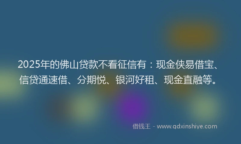 2025年的佛山贷款不看征信有：现金侠易借宝、信贷通速借、分期悦、银河好租、现金直融等。