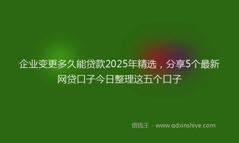 企业变更多久能贷款2025年精选，分享5个最新网贷口子今日整理这五个口子