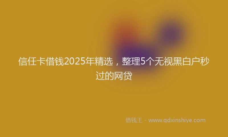 信任卡借钱2025年精选，整理5个无视黑白户秒过的网贷