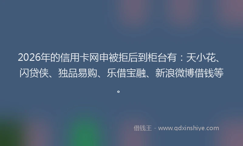 2026年的信用卡网申被拒后到柜台有:天小花、闪贷侠、独品易购、乐借宝融、新浪微博借钱等。