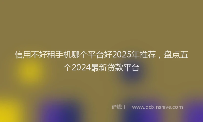 信用不好租手机哪个平台好2025年推荐，盘点五个2024最新贷款平台