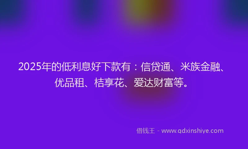 2025年的低利息好下款有:信贷通、米族金融、优品租、桔享花、爱达财富等。