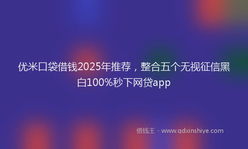 优米口袋借钱2025年推荐，整合五个无视征信黑白100%秒下网贷app