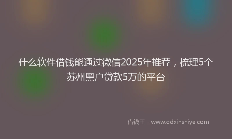什么软件借钱能通过微信2025年推荐，梳理5个苏州黑户贷款5万的平台