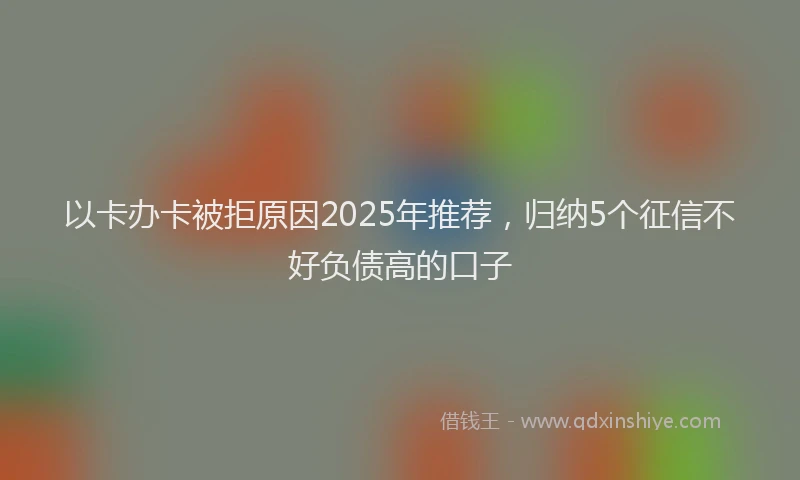 以卡办卡被拒原因2025年推荐,归纳5个征信不好负债高的口子