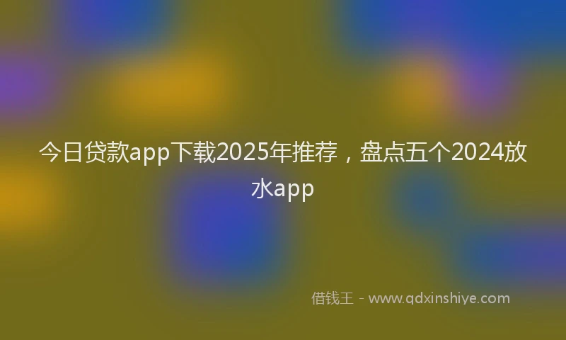 今日贷款app下载2025年推荐,盘点五个2024放水app