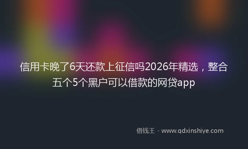 信用卡晚了6天还款上征信吗2026年精选，整合五个5个黑户可以借款的网贷app