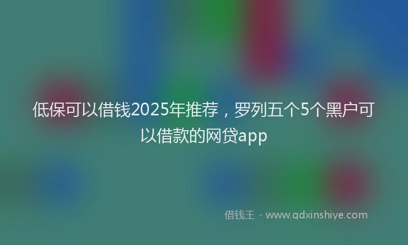 低保可以借钱2025年推荐，罗列五个5个黑户可以借款的网贷app