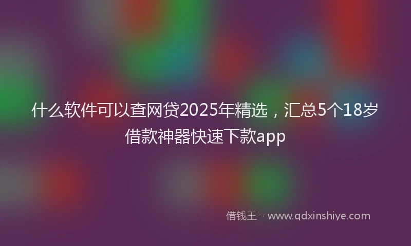 什么软件可以查网贷2025年精选，汇总5个18岁借款神器快速下款app