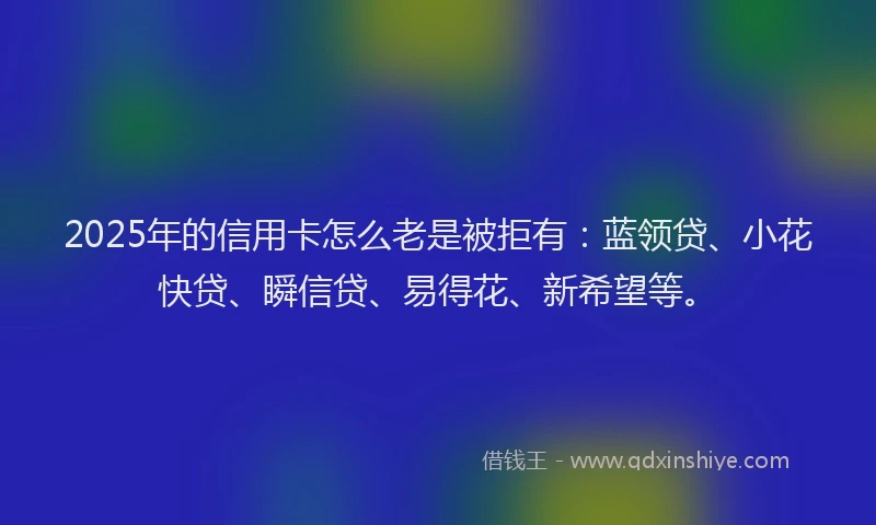 2025年的信用卡怎么老是被拒有：蓝领贷、小花快贷、瞬信贷、易得花、新希望等。