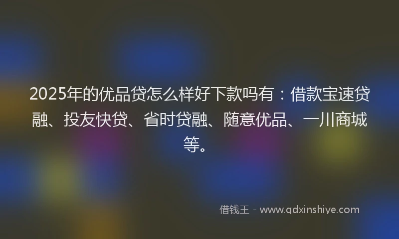 2025年的优品贷怎么样好下款吗有：借款宝速贷融、投友快贷、省时贷融、随意优品、一川商城等。