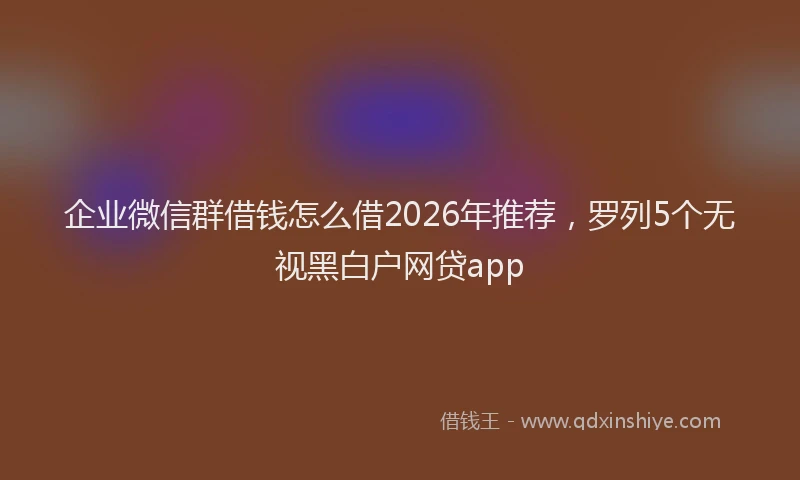 企业微信群借钱怎么借2026年推荐，罗列5个无视黑白户网贷app