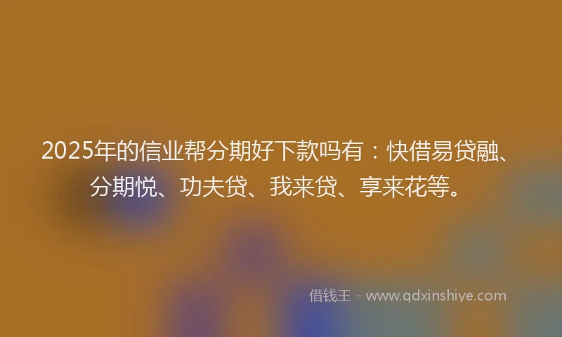 2025年的信业帮分期好下款吗有：快借易贷融、分期悦、功夫贷、我来贷、享来花等。