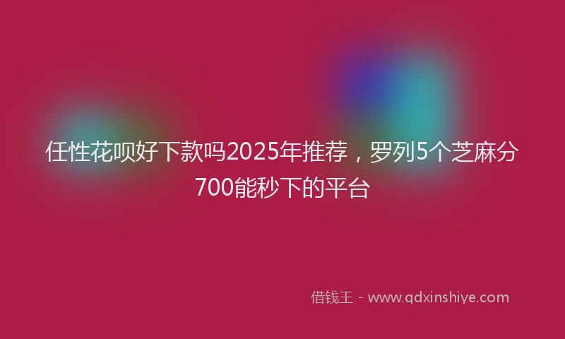 任性花呗好下款吗2025年推荐，罗列5个芝麻分700能秒下的平台