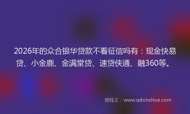 2026年的众合银华贷款不看征信吗有：现金快易贷、小金鹿、金满堂贷、速贷侠通、融360等。