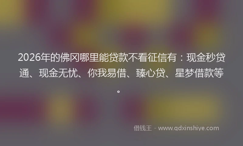 2026年的佛冈哪里能贷款不看征信有：现金秒贷通、现金无忧、你我易借、臻心贷、星梦借款等。