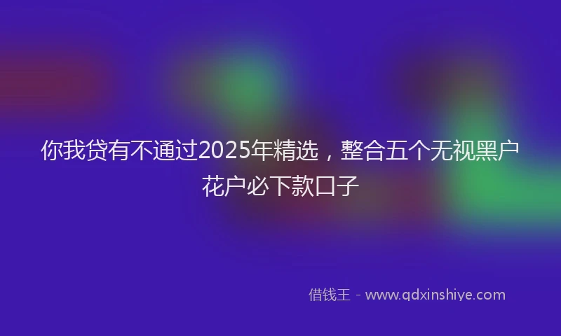 你我贷有不通过2025年精选，整合五个无视黑户花户必下款口子