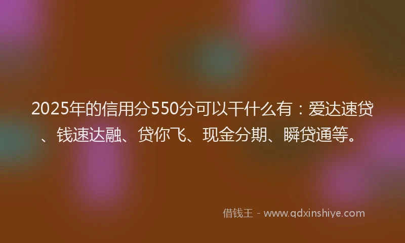 2025年的信用分550分可以干什么有：爱达速贷、钱速达融、贷你飞、现金分期、瞬贷通等。