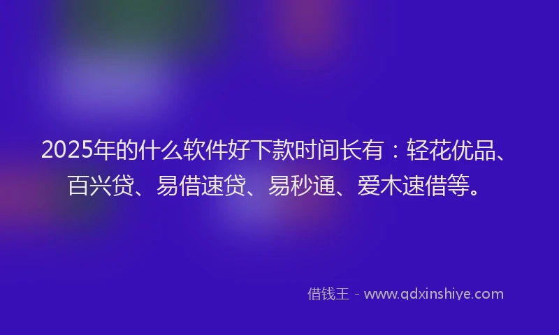 2025年的什么软件好下款时间长有：轻花优品、百兴贷、易借速贷、易秒通、爱木速借等。