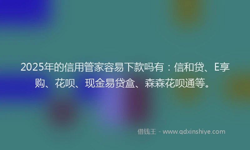 2025年的信用管家容易下款吗有：信和贷、E享购、花呗、现金易贷盒、森森花呗通等。