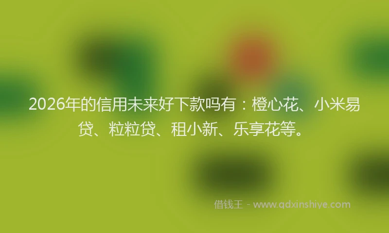 2026年的信用未来好下款吗有：橙心花、小米易贷、粒粒贷、租小新、乐享花等。