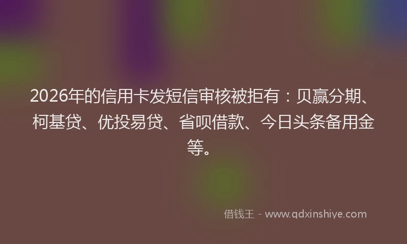 2026年的信用卡发短信审核被拒有：贝赢分期、柯基贷、优投易贷、省呗借款、今日头条备用金等。