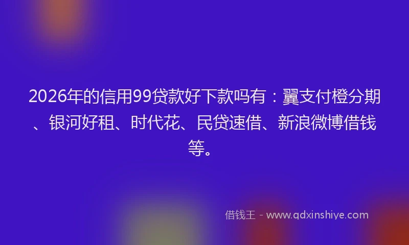 2026年的信用99贷款好下款吗有：翼支付橙分期、银河好租、时代花、民贷速借、新浪微博借钱等。
