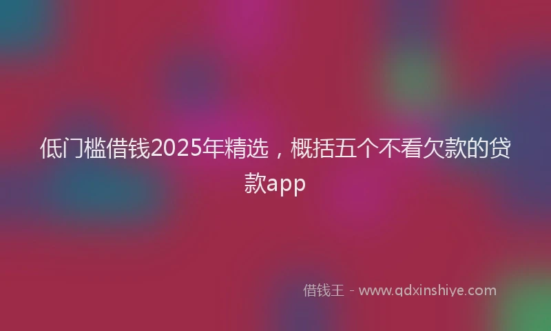 低门槛借钱2025年精选，概括五个不看欠款的贷款app