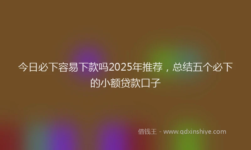今日必下容易下款吗2025年推荐，总结五个必下的小额贷款口子