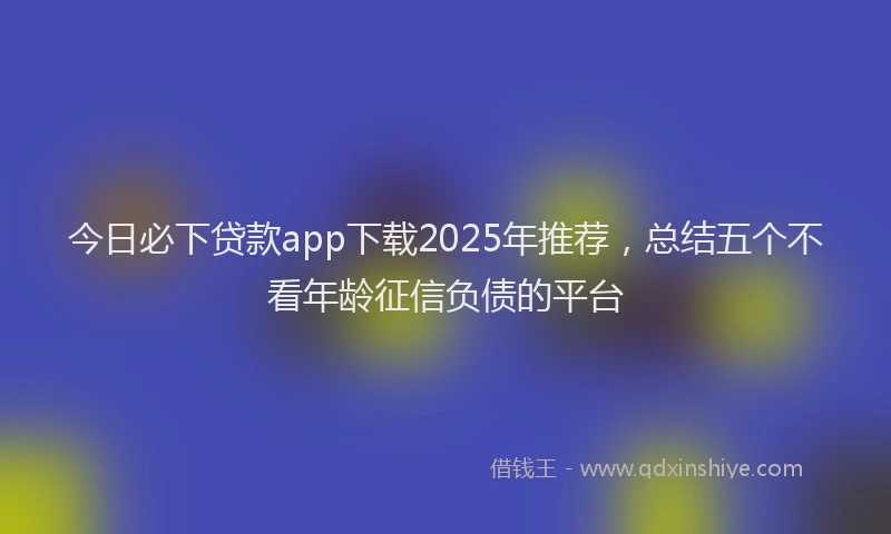 今日必下贷款app下载2025年推荐，总结五个不看年龄征信负债的平台