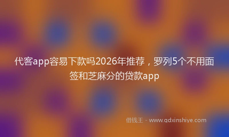 代客app容易下款吗2026年推荐，罗列5个不用面签和芝麻分的贷款app