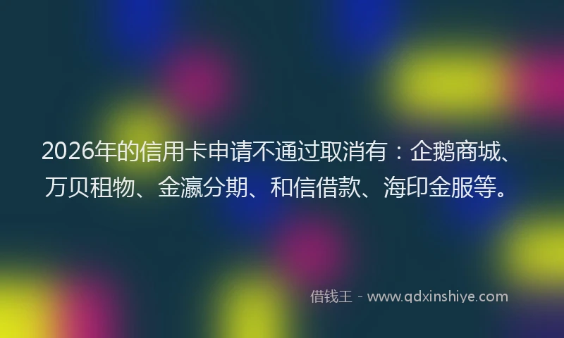 2026年的信用卡申请不通过取消有：企鹅商城、万贝租物、金瀛分期、和信借款、海印金服等。