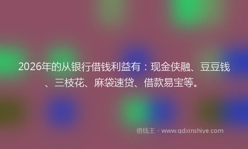 2026年的从银行借钱利益有：现金侠融、豆豆钱、三枝花、麻袋速贷、借款易宝等。