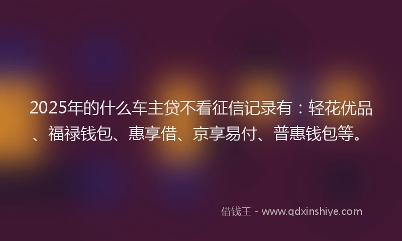 2025年的什么车主贷不看征信记录有：轻花优品、福禄钱包、惠享借、京享易付、普惠钱包等。