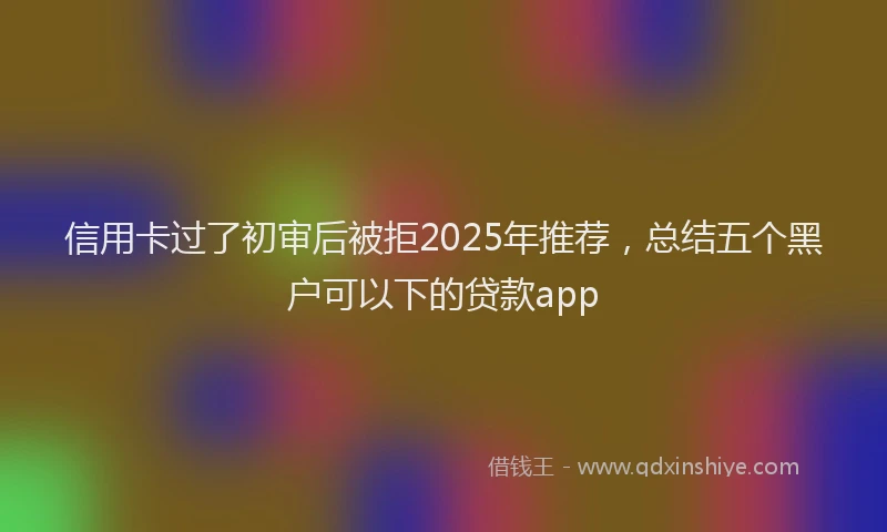 信用卡过了初审后被拒2025年推荐，总结五个黑户可以下的贷款app