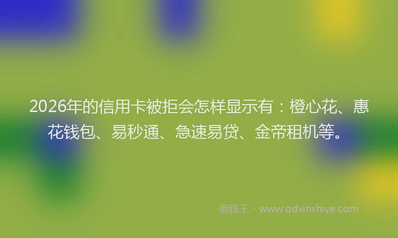 2026年的信用卡被拒会怎样显示有：橙心花、惠花钱包、易秒通、急速易贷、金帝租机等。