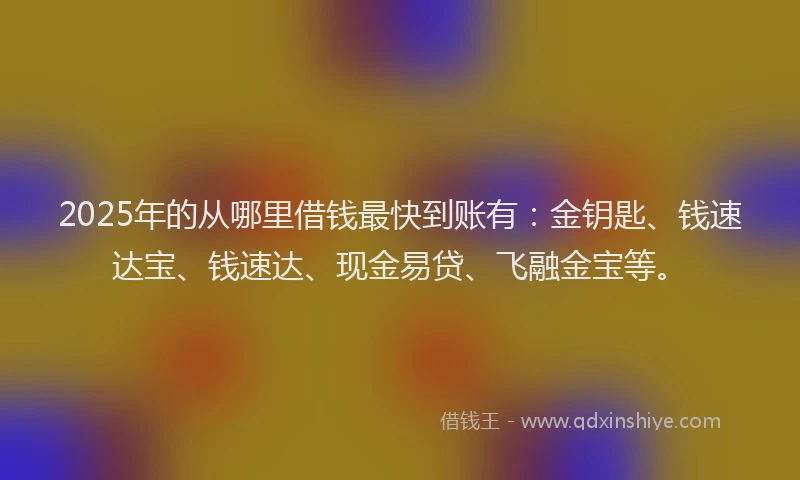 2025年的从哪里借钱最快到账有：金钥匙、钱速达宝、钱速达、现金易贷、飞融金宝等。