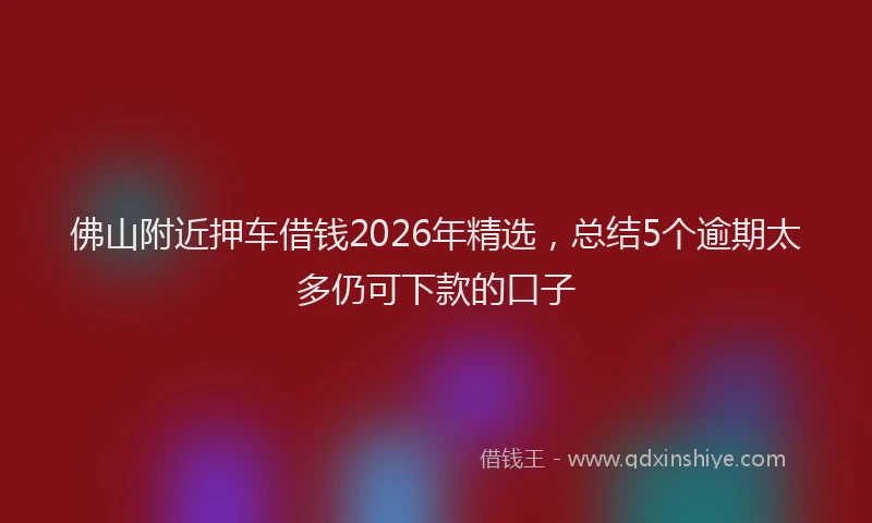 佛山附近押车借钱2026年精选，总结5个逾期太多仍可下款的口子