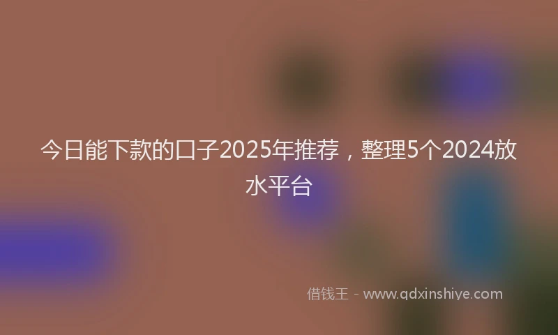 今日能下款的口子2025年推荐，整理5个2024放水平台