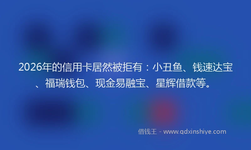 2026年的信用卡居然被拒有:小丑鱼、钱速达宝、福瑞钱包、现金易融宝、星辉借款等。