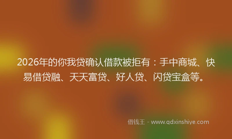 2026年的你我贷确认借款被拒有：手中商城、快易借贷融、天天富贷、好人贷、闪贷宝盒等。