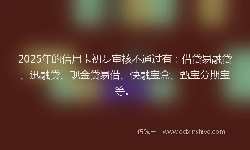 2025年的信用卡初步审核不通过有:借贷易融贷、迅融贷、现金贷易借、快融宝盒、甄宝分期宝等。